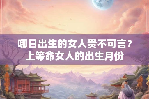 哪日出生的女人贵不可言?上等命女人的出生月份 哪日出生的女人贵不可言?上等命女人的出生月份