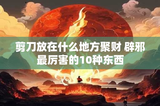 剪刀放在什么地方聚财 辟邪最厉害的10种东西
