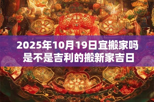 2025年10月19日宜搬家吗 是不是吉利的搬新家吉日
