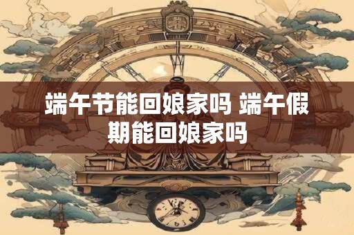 端午节能回娘家吗 端午假期能回娘家吗