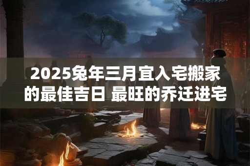 2025兔年三月宜入宅搬家的最佳吉日 最旺的乔迁进宅日子