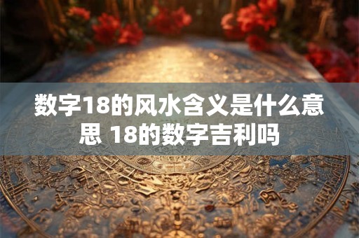 数字18的风水含义是什么意思 18的数字吉利吗