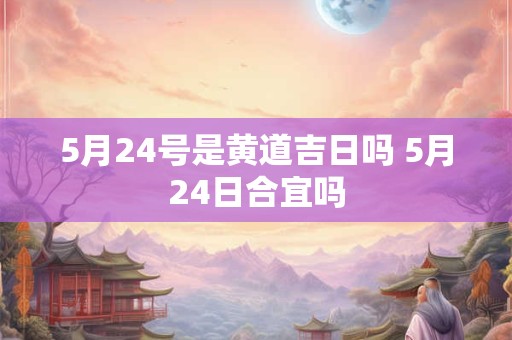 5月24号是黄道吉日吗 5月24日合宜吗