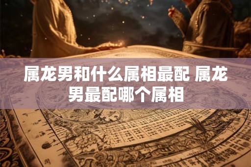 属龙男和什么属相最配 属龙男最配哪个属相