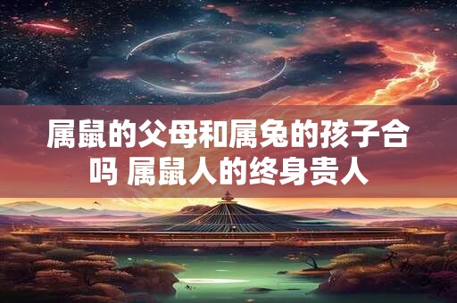 属鼠的父母和属兔的孩子合吗 属鼠人的终身贵人 属鼠的父母和属兔的孩子合吗 属鼠人的终身贵人