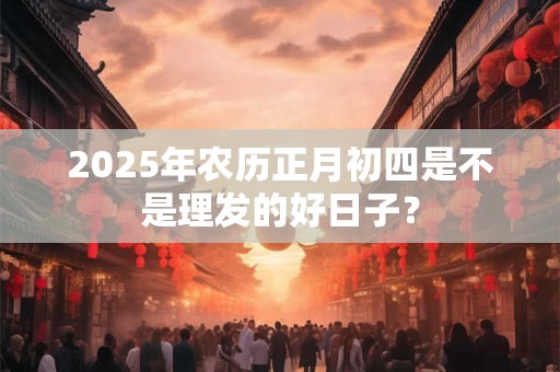 2025年农历正月初四是不是理发的好日子？