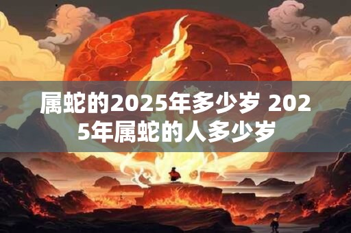 属蛇的2025年多少岁 2025年属蛇的人多少岁