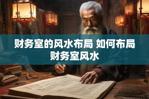 财务室的风水布局 如何布局财务室风水