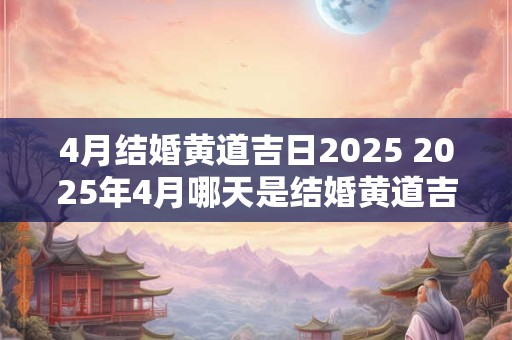 4月结婚黄道吉日2025 2025年4月哪天是结婚黄道吉日