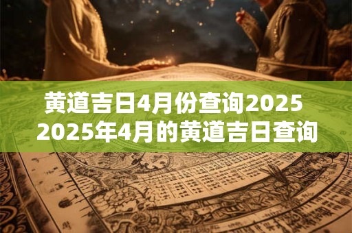 黄道吉日4月份查询2025 2025年4月的黄道吉日查询