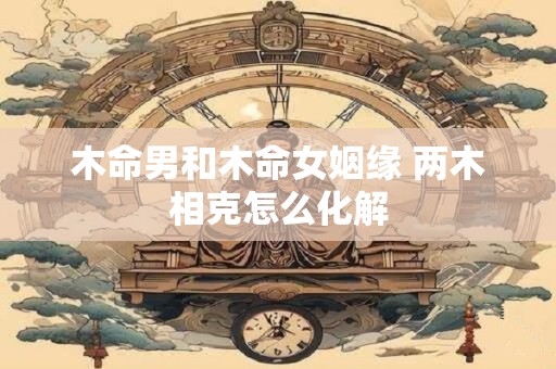 木命男和木命女姻缘 两木相克怎么化解
