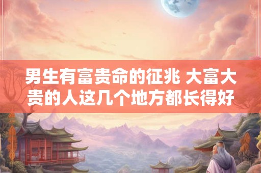 男生有富贵命的征兆 大富大贵的人这几个地方都长得好 男生有富贵命的征兆 大富大贵的人这几个地方都长得好
