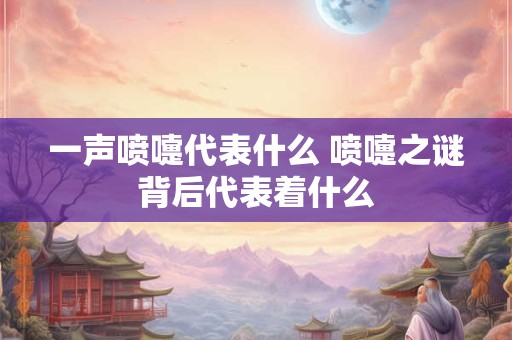 一声喷嚏代表什么 喷嚏之谜背后代表着什么