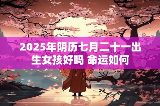 2025年阴历七月二十一出生女孩好吗 命运如何 2025年阴历七月二十一出生女孩好吗 命运如何