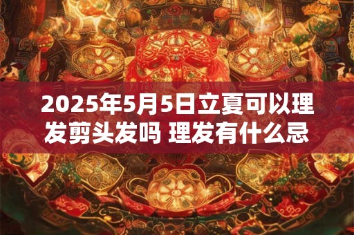 2026年5月5日立夏可以理发剪头发吗 理发有什么忌讳 2026年5月5日立夏可以理发剪头发吗 理发有什么忌讳