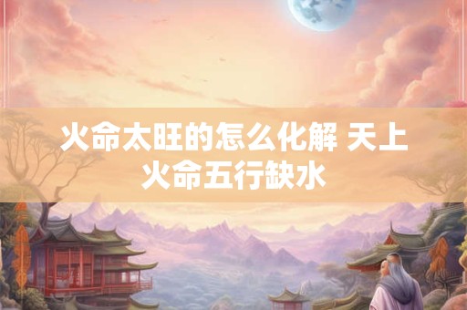 火命太旺的怎么化解 天上火命五行缺水