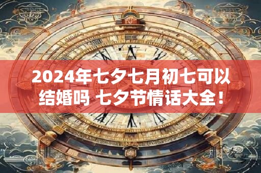 2024年七夕七月初七可以结婚吗 七夕节情话大全！