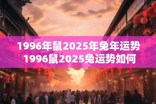 1996年鼠2025年兔年运势 1996鼠2025兔运势如何 1996年鼠2025年兔年运势 1996鼠2025兔运势如何