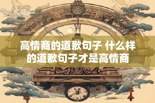 高情商的道歉句子 什么样的道歉句子才是高情商 高情商的道歉句子 什么样的道歉句子才是高情商