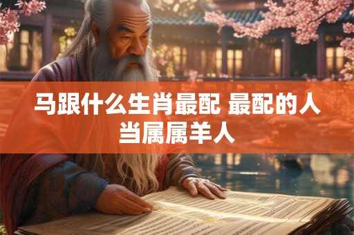 马跟什么生肖最配 最配的人当属属羊人