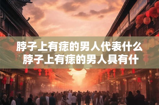 脖子上有痣的男人代表什么 脖子上有痣的男人具有什么特殊象征意义