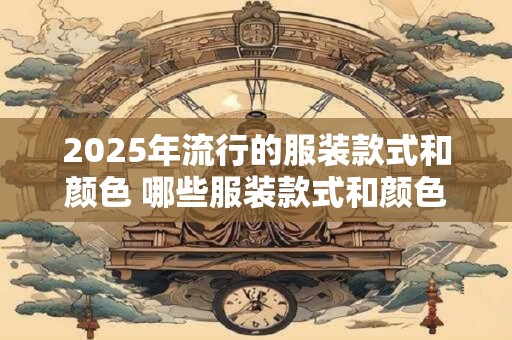 2025年流行的服装款式和颜色 哪些服装款式和颜色将在2025年风靡
