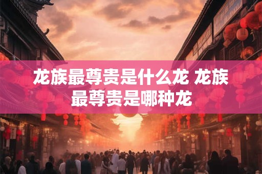 龙族最尊贵是什么龙 龙族最尊贵是哪种龙
