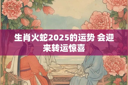 生肖火蛇2025的运势 会迎来转运惊喜