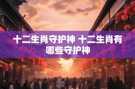 十二生肖守护神 十二生肖有哪些守护神