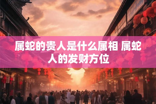 属蛇的贵人是什么属相 属蛇人的发财方位