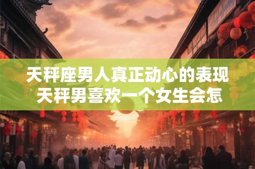 天秤座男人真正动心的表现 天秤男喜欢一个女生会怎么样