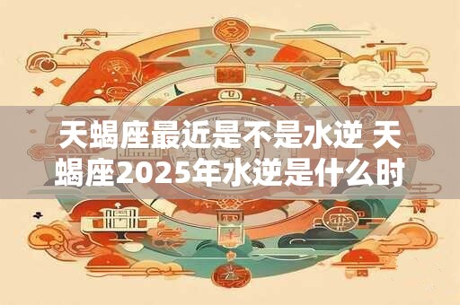 天蝎座最近是不是水逆 天蝎座2025年水逆是什么时候