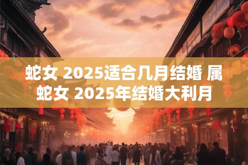 蛇女 2025适合几月结婚 属蛇女 2025年结婚大利月