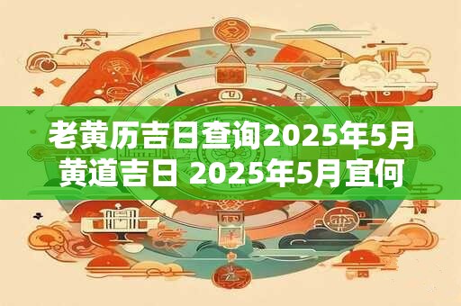 老黄历吉日查询2025年5月黄道吉日 2025年5月宜何事黄历查询