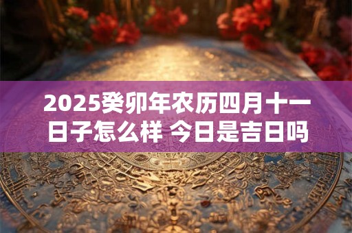 2025癸卯年农历四月十一日子怎么样 今日是吉日吗