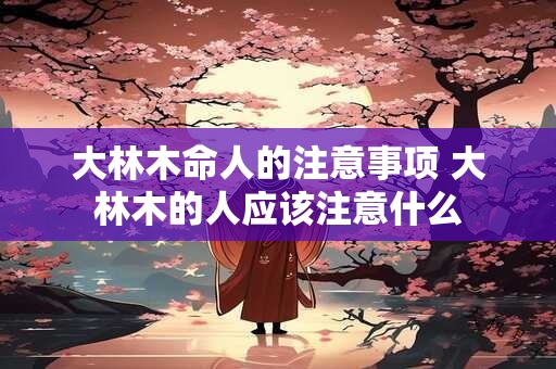 大林木命人的注意事项 大林木的人应该注意什么 大林木命人的注意事项 大林木的人应该注意什么