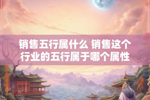 销售五行属什么 销售这个行业的五行属于哪个属性