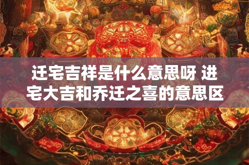 迁宅吉祥是什么意思呀 进宅大吉和乔迁之喜的意思区别 迁宅吉祥是什么意思呀 进宅大吉和乔迁之喜的意思区别