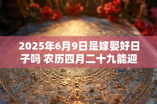 2025年6月9日是嫁娶好日子吗 农历四月二十九能迎亲吗