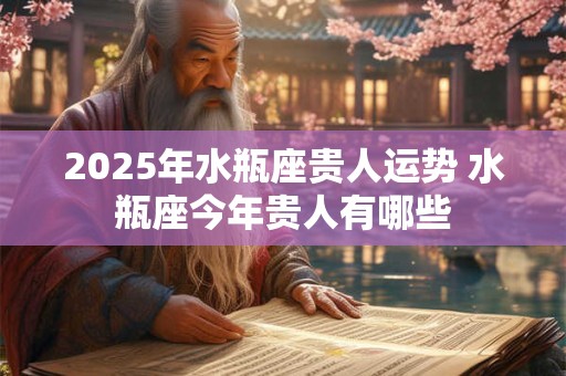 2025年水瓶座贵人运势 水瓶座今年贵人有哪些
