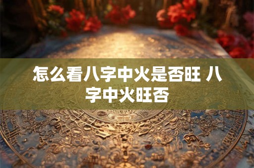 怎么看八字中火是否旺 八字中火旺否