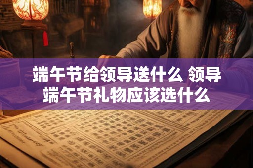 端午节给领导送什么 领导端午节礼物应该选什么