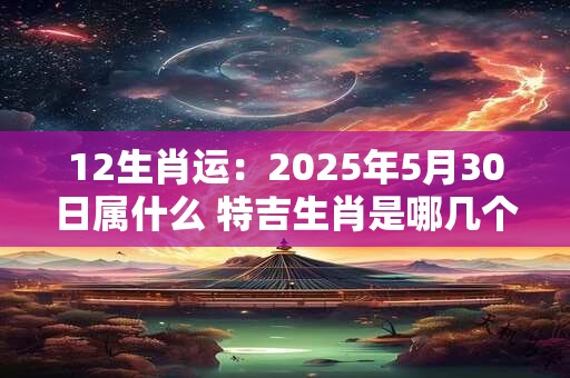 12生肖运：2025年5月30日属什么 特吉生肖是哪几个