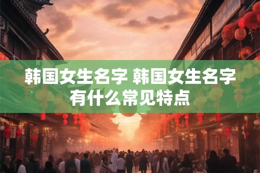 韩国女生名字 韩国女生名字有什么常见特点
