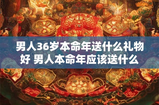 男人36岁本命年送什么礼物好 男人本命年应该送什么东西