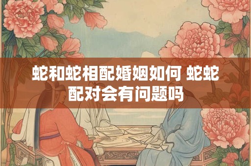 蛇和蛇相配婚姻如何 蛇蛇配对会有问题吗