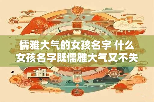 儒雅大气的女孩名字 什么女孩名字既儒雅大气又不失可爱