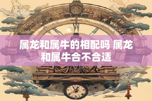 属龙和属牛的相配吗 属龙和属牛合不合适