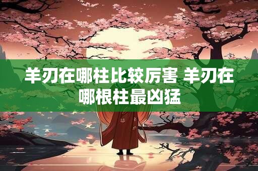 羊刃在哪柱比较厉害 羊刃在哪根柱最凶猛