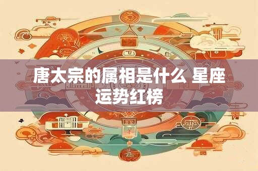 唐太宗的属相是什么 星座运势红榜